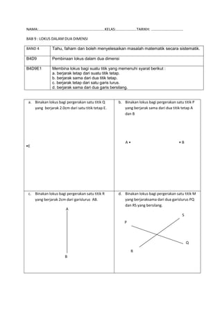 NAMA:................................................................KELAS:....................TARIKH: ...............................
BAB 9 : LOKUS DALAM DUA DIMENSI
a. Binakan lokus bagi pergerakan satu titik Q
yang berjarak 2.0cm dari satu titik tetap E.
•E
b. Binakan lokus bagi pergerakan satu titik P
yang berjarak sama dari dua titik tetap A
dan B
A • • B
c. Binakan lokus bagi pergerakan satu titik R
yang berjarak 2cm dari garislurus AB.
A
B
d. Binakan lokus bagi pergerakan satu titik M
yang berjaraksama dari dua garislurus PQ
dan RS yang bersilang.
BAND 4 Tahu, faham dan boleh menyelesaikan masalah matematik secara sistematik.
B4D9 Pembinaan lokus dalam dua dimensi
B4D9E1 Membina lokus bagi suatu titik yang memenuhi syarat berikut :
a. berjarak tetap dari suatu titik tetap.
b. berjarak sama dari dua titik tetap.
c. berjarak tetap dari satu garis lurus.
d. berjarak sama dari dua garis bersilang.
P
Q
R
S
 