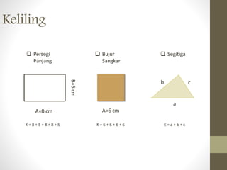Keliling
 Persegi
Panjang
 Bujur
Sangkar
 Segitiga
A=8 cm
B=5cm
A=6 cm
a
cb
K = 8 + 5 + 8 + 8 + 5 K = 6 + 6 + 6 + 6 K = a + b + c
 