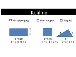 Kk Keliling
Persegi panjang Bujur sangkar Segitiga
b c
a = 8 cm a = 6cm a
k = 8 +5 +8 + 5 k = 6 + 6 + 6 + 6 k = a + b + c
B=4cm