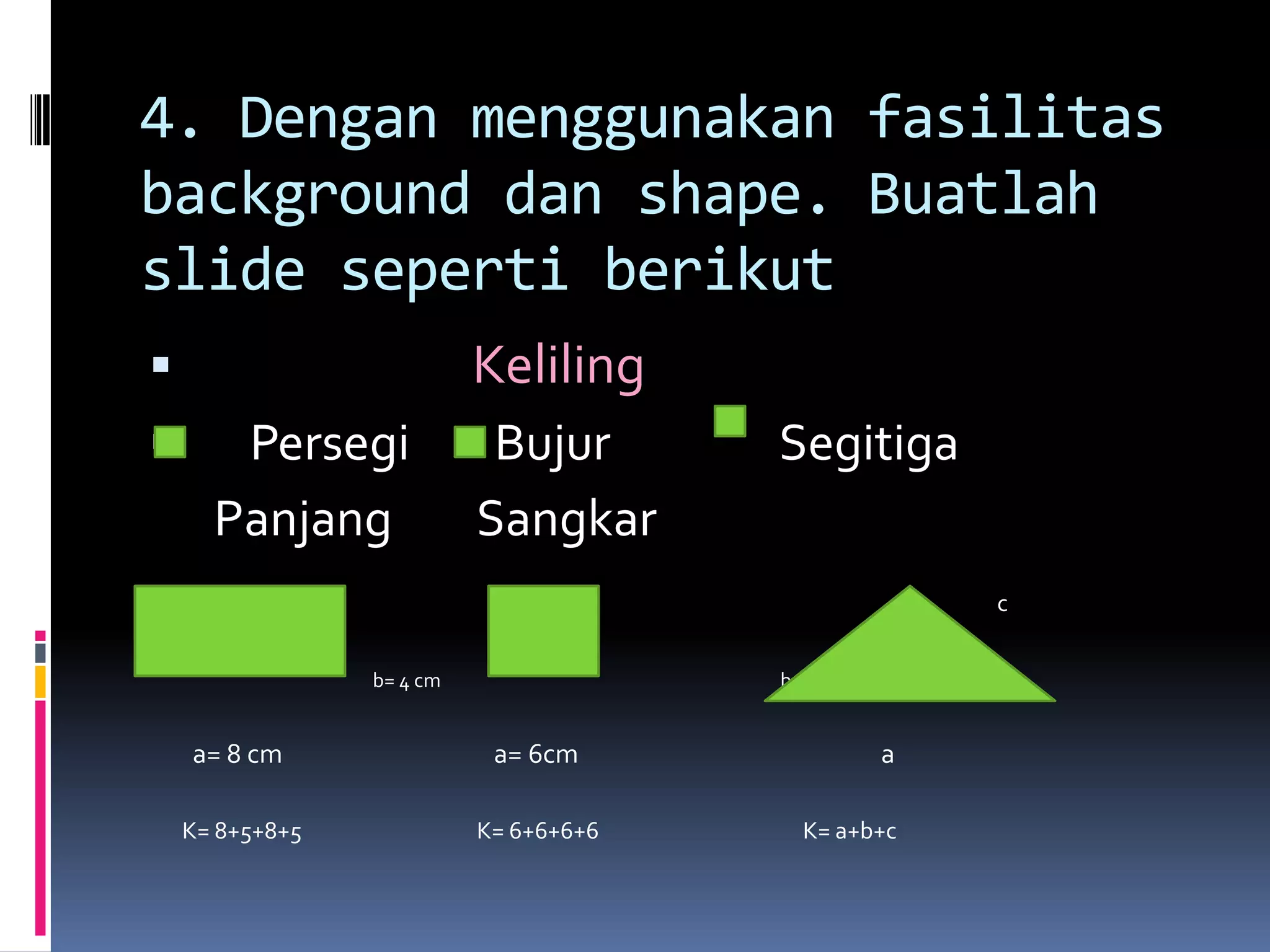 4. Dengan menggunakan fasilitas
background dan shape. Buatlah
slide seperti berikut
ď‚§ Keliling
ď‚§ Persegi Bujur Segitiga
Panjang Sangkar
c
b= 4 cm b c
a= 8 cm a= 6cm a
K= 8+5+8+5 K= 6+6+6+6 K= a+b+c