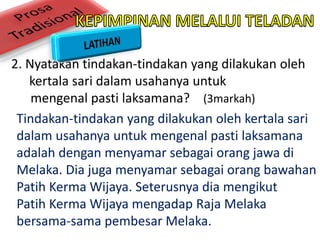 2. Nyatakan tindakan-tindakan yang dilakukan oleh
kertala sari dalam usahanya untuk
mengenal pasti laksamana? (3markah)
Tindakan-tindakan yang dilakukan oleh kertala sari
dalam usahanya untuk mengenal pasti laksamana
adalah dengan menyamar sebagai orang jawa di
Melaka. Dia juga menyamar sebagai orang bawahan
Patih Kerma Wijaya. Seterusnya dia mengikut
Patih Kerma Wijaya mengadap Raja Melaka
bersama-sama pembesar Melaka.
 