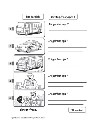 2
C. Lengkapkan ayat
dengan frasa.
Ujian Bulanan Kedua Bahasa Malaysia Tahun 1KSSR
Ini gambar apa ?
________________________
______________________
Ini gambar apa ?
________________________
______________________
Ini gambar apa ?
________________________
______________________
Ini gambar apa ?
________________________
______________________
Ini gambar apa ?
________________________
______________________
bas sekolah Kereta peronda polis
10 markah
 