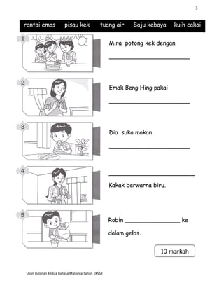 3
rantai emas pisau kek tuang air Baju kebaya kuih cakoi
Ujian Bulanan Kedua Bahasa Malaysia Tahun 1KSSR
Mira potong kek dengan
______________________
Emak Beng Hing pakai
______________________
Dia suka makan
______________________
Kakak berwarna biru.
Robin _______________ ke
dalam gelas.
10 markah
 