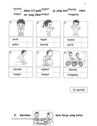 4
D. Tandakan (√) pada kata kerja yang betul berdasarkan
gambar yang diberi.
E. Gariskan kata kerja yang betul.
Ujian Bulanan Kedua Bahasa Malaysia Tahun 1KSSR
tarik
pakai hentak petik
tepuk nyanyi
hentak
lompat
angkat
lompat
dayung
tunggang
12 markah
hentak
lompat
angkat
lompat
dayung
tunggang
 