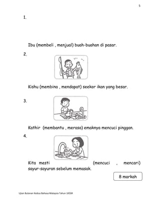 5
1.
Ibu (membeli , menjual) buah-buahan di pasar.
2.
Kishu (membina , mendapat) seekor ikan yang besar.
3.
Kathir (membantu , merasa) emaknya mencuci pinggan.
4.
Kita mesti (mencuci , mencari)
sayur-sayuran sebelum memasak.
Ujian Bulanan Kedua Bahasa Malaysia Tahun 1KSSR
8 markah
 