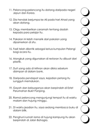 Cikgu memberikan ceramah tentang dadah kepada para pelajar itu. Fazli telah dilantik sebagai ketua kumpulan Pelangi bagi acara itu. 13. 14. Pakaian ini lebih menarik dari pakaian yang dipamerkan di situ. 15. 16. Mangkuk yang digunakan di restoran itu dibuat dari plastik. Duit yang ada di Mihran akan dikira sebelum disimpan di dalam bank. Gayah dan kelaurganya akan berpindah di Estet Perumahan Bukit Panjang. 17. 18. Daripada pendapat saya, kejadian petang itu sungguh memalukan. 19. 20. Ramai pelancong mengunjungi tempat itu di waktu malam dan hujung minggu. Di waktu jeadian itu, saya sedang membaca buku di dalam bilik. 21. 22. Penghuni rumah lama di hujung kampung itu akan berpindah di Jalan Bahagia. Pelancong-pelancong itu datang daripada negeri Jepun dan Korea. 11. 12. Dia hendak berjumpa ke Ali pada hari Ahad yang akan datang. 