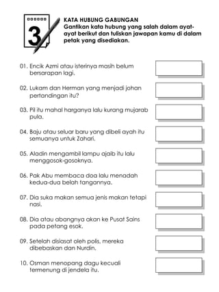 Encik Azmi atau isterinya masih belum bersarapan lagi. Pil itu mahal harganya lalu kurang mujarab pula. KATA HUBUNG GABUNGAN Gantikan kata hubung yang salah dalam ayat-ayat berikut dan tuliskan jawapan kamu di dalam petak yang disediakan. 3 01. 02. Lukam dan Herman yang menjadi johan pertandingan itu ? 03. 04. Baju atau seluar baru yang dibeli ayah itu semuanya untuk Zahari. Aladin mengambil lampu ajaib itu lalu menggosok-gosoknya. Dia suka makan semua jenis makan tetapi nasi. 05. 06. Pak Abu membaca doa lalu menadah kedua-dua belah tangannya. 07. 08. Dia atau abangnya akan ke Pusat Sains pada petang esok. Setelah disiasat oleh polis, mereka dibebaskan dan Nurdin. 09. 10. Osman menopang dagu kecuali termenung di jendela itu. 