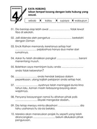 Dia bersiap-siap lebih awal ……………………. tidak lewat tiba di sekolah. Encik Raihan memandu keretanya setiap hari ……………………. pejabatnya hanya dua meter dari rumahnya. KATA HUBUNG Isikan tempat kosong dengan kata hubung yang sesuai. 4 01. 02. Jalil didenda oleh pengetua ……………………. berkelahi dengan Osman 03. 04. Askar itu telah dinaikkan pangkat …………………….. berani menentang musuh. Bolehkan saya meminjam buku anda …………………….. anda tidak keberatan ? …………………… .. ayahnya telah meninggal dunia lima tahun lalu, Azman masih terbayang-bayang akan wajahnya. 05. 06. …………………… .. anda hendak berjaya dalam peperiksaan, ulang kajilah pelajaran anda setiap hari. 07. 08. Penyanyi kesayangan ramai itu ditahan pihak polis …………………….. disyaki mengedar dadah.. Dia tetap merayu minta dikasihani …………………….. dia tahu usahanya itu sia-sia belaka. 09. 10. Mereka akan meneruskan projek itu seperti yang telah dirancangkan …………………….. belum diluluskan pihak pengurusan. sebab kalau supaya walaupun 