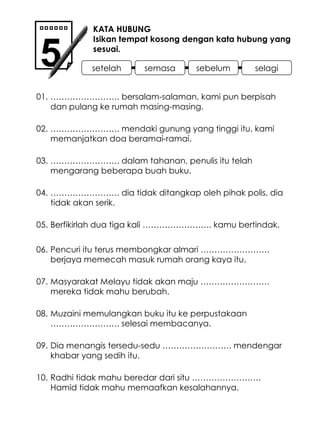 …………………… . bersalam-salaman, kami pun berpisah dan pulang ke rumah masing-masing. …………………… . dalam tahanan, penulis itu telah mengarang beberapa buah buku. KATA HUBUNG Isikan tempat kosong dengan kata hubung yang sesuai. 5 01. 02. …………………… . mendaki gunung yang tinggi itu, kami memanjatkan doa beramai-ramai. 03. 04. …………………… . dia tidak ditangkap oleh pihak polis, dia tidak akan serik. Berfikirlah dua tiga kali ……………………. kamu bertindak. Masyarakat Melayu tidak akan maju ……………………. mereka tidak mahu berubah. 05. 06. Pencuri itu terus membongkar almari ……………………. berjaya memecah masuk rumah orang kaya itu. 07. 08. Muzaini memulangkan buku itu ke perpustakaan ……………………. selesai membacanya. Dia menangis tersedu-sedu ……………………. mendengar khabar yang sedih itu. 09. 10. Radhi tidak mahu beredar dari situ ……………………. Hamid tidak mahu memaafkan kesalahannya. setelah semasa sebelum selagi 