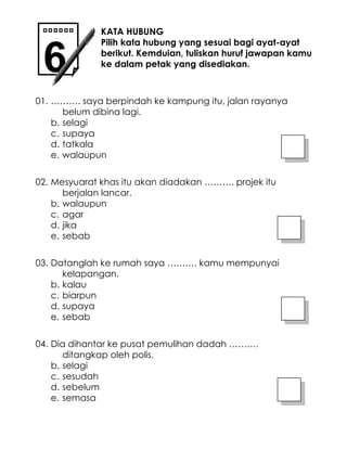 ……… . saya berpindah ke kampung itu, jalan rayanya belum dibina lagi. selagi supaya tatkala walaupun KATA HUBUNG Pilih kata hubung yang sesuai bagi ayat-ayat berikut. Kemduian, tuliskan huruf jawapan kamu ke dalam petak yang disediakan. 01. Mesyuarat khas itu akan diadakan ………. projek itu berjalan lancar. walaupun agar jika sebab 02. Datanglah ke rumah saya ………. kamu mempunyai kelapangan. kalau biarpun supaya sebab 03. Dia dihantar ke pusat pemulihan dadah ………. ditangkap oleh polis. selagi sesudah sebelum semasa 04. 6 