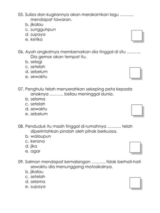 Suliza dan kugirannya akan merakamkan lagu ………. mendapat tawaran. jikalau sungguhpun supaya ketika 05. Ayah angkatnya membenarkan dia tinggal di situ ………. Dia gemar akan tempat itu. selagi setelah sebelum sewaktu 06. Penghulu telah menyerahkan sekeping peta kepada anaknya ………. beliau meninggal dunia. selama setelah sewaktu sebelum 07. Penduduk itu masih tinggal di rumahnya ………. telah diperintahkan pindah oleh pihak berkuasa. walaupun kerana jika agar 08. Salman mendapat kemalangan ………. tidak berhati-hati sewaktu dia menunggang motosikalnya. jikalau setelah selama supaya 09. 