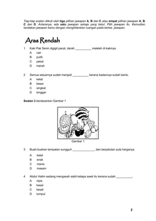 Tiap-tiap soalan diikuti oleh tiga pilihan jawapan A, B dan C atau empat pilihan jawapan A, B,
C dan D. Antaranya, ada satu jawapan sahaja yang betul. Pilih jawapan itu. Kemudian,
tandakan jawapan kamu dengan menghitamkan ruangan pada kertas jawapan.




1   Kaki Pak Senin digigit pacat, darah __________ meleleh di kakinya.
    A    cair
    B    putih
    C    pekat
    D    merah


2   Semua seluarnya sudah menjadi __________ kerana badannya sudah berisi.
    A    ketat
    B    besar
    C    singkat
    D    longgar

Soalan 3 berdasarkan Gambar 1




                                    Gambar 1

3   Buah-buahan tempatan sungguh ______________ dan berpatutan pula harganya.

    A     kelat
    B     enak
    C     manis
    D     masam

4   Abdul Halim sedang mengasah sabit kelapa sawit itu kerana sudah __________.
    A    nipis
    B    kasar
    C    kesat
    D    tumpul




                                                                                  2
 
