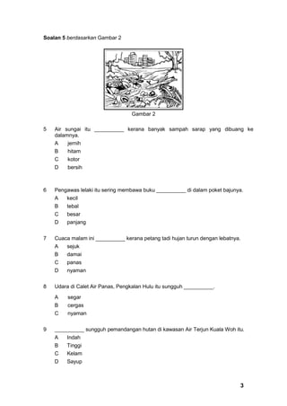 Soalan 5 berdasarkan Gambar 2




                                  Gambar 2

5   Air sungai itu __________ kerana banyak sampah sarap yang dibuang ke
    dalamnya.
    A    jernih
    B    hitam
    C    kotor
    D    bersih



6   Pengawas lelaki itu sering membawa buku __________ di dalam poket bajunya.
    A   kecil
    B   tebal
    C   besar
    D   panjang


7   Cuaca malam ini __________ kerana petang tadi hujan turun dengan lebatnya.
    A   sejuk
    B   damai
    C   panas
    D   nyaman


8   Udara di Calet Air Panas, Pengkalan Hulu itu sungguh __________.

    A    segar
    B    cergas
    C    nyaman


9   __________ sungguh pemandangan hutan di kawasan Air Terjun Kuala Woh itu.
    A   Indah
    B   Tinggi
    C   Kelam
    D   Sayup



                                                                             3
 