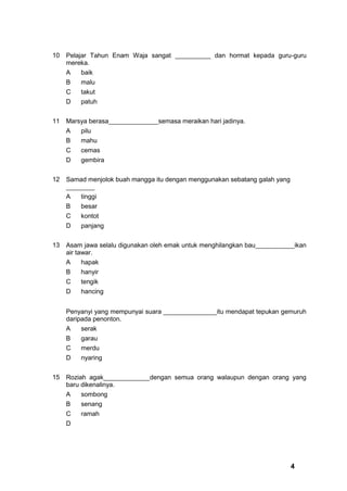 10   Pelajar Tahun Enam Waja sangat __________ dan hormat kepada guru-guru
     mereka.
     A   baik
     B   malu
     C   takut
     D   patuh


11   Marsya berasa______________semasa meraikan hari jadinya.
     A   pilu
     B   mahu
     C   cemas
     D   gembira


12   Samad menjolok buah mangga itu dengan menggunakan sebatang galah yang
     ________
     A   tinggi
     B   besar
     C   kontot
     D   panjang


13   Asam jawa selalu digunakan oleh emak untuk menghilangkan bau___________ikan
     air tawar.
     A   hapak
     B   hanyir
     C   tengik
     D   hancing


     Penyanyi yang mempunyai suara _______________itu mendapat tepukan gemuruh
     daripada penonton.
     A    serak
     B   garau
     C   merdu
     D   nyaring


15   Roziah agak_____________dengan semua orang walaupun dengan orang yang
     baru dikenalinya.
     A   sombong
     B   senang
     C   ramah
     D




                                                                             4
 