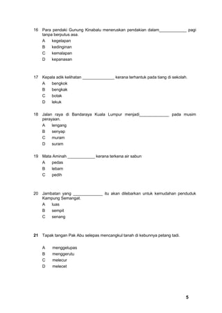 16   Para pendaki Gunung Kinabalu meneruskan pendakian dalam____________ pagi
     tanpa berputus asa.
     A    kegelapan
     B    kedinginan
     C    kemalapan
     D    kepanasan



17   Kepala adik kelihatan ______________ kerana terhantuk pada tiang di sekolah.
     A    bengkok
     B    bengkak
     C    botak
     D    lekuk


18   Jalan raya di Bandaraya Kuala Lumpur menjadi_____________ pada musim
     perayaan.
     A    lengang
     B    senyap
     C    muram
     D    suram


19   Mata Aminah ____________ kerana terkena air sabun
     A    pedas
     B    lebam
     C    pedih



20   Jambatan yang _____________ itu akan dilebarkan untuk kemudahan penduduk
     Kampung Semangat.
     A   luas
     B    sempit
     C    senang



21 Tapak tangan Pak Abu selepas mencangkul tanah di kebunnya petang tadi.


     A    menggelupas
     B    menggerutu
     C    melecur
     D    melecet




                                                                                5
 
