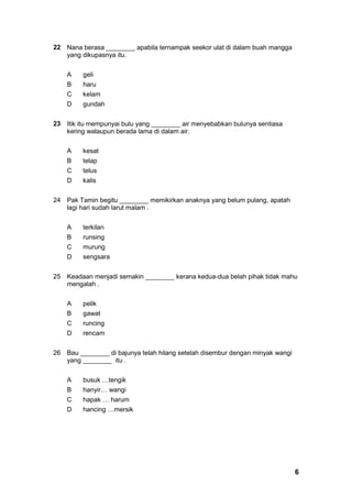 22 Nana berasa ________ apabila ternampak seekor ulat di dalam buah mangga
   yang dikupasnya itu.


    A    geli
    B    haru
    C    kelam
    D    gundah


23 Itik itu mempunyai bulu yang ________ air menyebabkan bulunya sentiasa
   kering walaupun berada lama di dalam air.


    A    kesat
    B    telap
    C    telus
    D    kalis


24 Pak Tamin begitu ________ memikirkan anaknya yang belum pulang, apatah
   lagi hari sudah larut malam .


    A    terkilan
    B    runsing
    C    murung
    D    sengsara


25 Keadaan menjadi semakin ________ kerana kedua-dua belah pihak tidak mahu
   mengalah .


    A    pelik
    B    gawat
    C    runcing
    D    rencam


26 Bau ________ di bajunya telah hilang setelah disembur dengan minyak wangi
   yang ________ itu .


    A    busuk …tengik
    B    hanyir… wangi
    C    hapak … harum
    D    hancing …mersik




                                                                               6
 