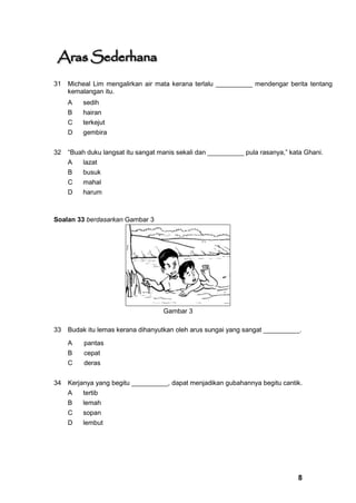 31   Micheal Lim mengalirkan air mata kerana terlalu __________ mendengar berita tentang
     kemalangan itu.
     A    sedih
     B    hairan
     C    terkejut
     D    gembira


32   “Buah duku langsat itu sangat manis sekali dan __________ pula rasanya,” kata Ghani.
     A    lazat
     B    busuk
     C    mahal
     D    harum



Soalan 33 berdasarkan Gambar 3




                                    Gambar 3

33   Budak itu lemas kerana dihanyutkan oleh arus sungai yang sangat __________.

     A    pantas
     B    cepat
     C    deras


34   Kerjanya yang begitu __________, dapat menjadikan gubahannya begitu cantik.
     A    tertib
     B    lemah
     C    sopan
     D    lembut




                                                                                8
 