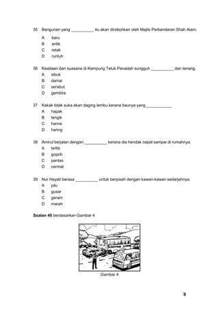 35   Bangunan yang __________ itu akan dirobohkan oleh Majlis Perbandaran Shah Alam.

     A    baru
     B    antik
     C    retak
     D    runtuh


36   Keadaan dan suasana di Kampung Teluk Penadah sungguh __________ dan tenang.
     A   sibuk
     B   damai
     C   serabut
     D   gembira


37   Kakak tidak suka akan daging lembu kerana baunya yang ___________
     A   hapak
     B   tengik
     C   hamis
     D   haring


38   Amirul berjalan dengan __________ kerana dia hendak cepat sampai di rumahnya.
     A   tertib
     B   gopoh
     C   pantas
     D   cermat


39   Nur Hayati berasa __________ untuk berpisah dengan kawan-kawan sedarjahnya.
     A   pilu
     B   gusar
     C   geram
     D   marah

Soalan 40 berdasarkan Gambar 4




                                   Gambar 4



                                                                              9
 