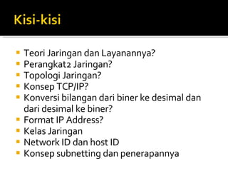 Teori Jaringan dan Layanannya? Perangkat2 Jaringan? Topologi Jaringan? Konsep TCP/IP? Konversi bilangan dari biner ke desimal dan dari desimal ke biner? Format IP Address? Kelas Jaringan Network ID dan host ID Konsep subnetting dan penerapannya 