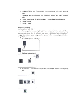 b. Text  ke  2  “Pasti  Allah  Merencanakan  sesuatu”  muncul,  jeda  waktu  (delay)  2 
       detik 
    c. Text  ke  3  “rencana  yang  indah  unik  dan  hidup”  muncul,  jeda  waktu  (delay)  2 
       detik 
    d. Text ke 1&2 bergerak bersamaan (kira‐kira 3 cm), jeda waktu (delay) 2 detik. 
    e. Teks ke1 hilang 
    f. Teks ke 2 hilang 
 
Latihan 6 : Animasi (2) 
Kerjakan animasi pada slide 8 
Buat tulisan yang berisi nama anda pda pojok kanan atas slide, berikan animasi tulisan 
tersebut maju mundur dari kiri ke kanan. Buat tulisan H O P E Dan “Powerful Medicine” 
menggunakan word art, atur background yang menarik dan animasi dengan ketentuan 
sebagai berikut:  
    1. Huruf H dari bawah ke kiri layar 




                                          
    2. Dari atas ke kanan layar 




                                  
    3. Huruf O dan E bersama sama datang dari atas (untuk E) dan dari bawah (untuk 
       O) 




                                   
 
 