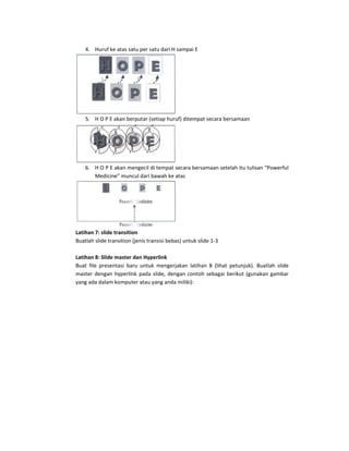 4. Huruf ke atas satu per satu dari H sampai E 




                                         
    5. H O P E akan berputar (setiap huruf) ditempat secara bersamaan  




                                        
    6. H O P E akan mengecil di tempat secara bersamaan setelah itu tulisan “Powerful 
       Medicine” muncul dari bawah ke atas 




                                             
Latihan 7: slide transition 
Buatlah slide transition (jenis transisi bebas) untuk slide 1‐3 
 
Latihan 8: Slide master dan Hyperlink 
Buat  file  presentasi  baru  untuk  mengerjakan  latihan  8  (lihat  petunjuk).  Buatlah  slide 
master  dengan  hyperlink  pada  slide,  dengan  contoh  sebagai  berikut  (gunakan  gambar 
yang ada dalam komputer atau yang anda miliki):  
 
 
 
 