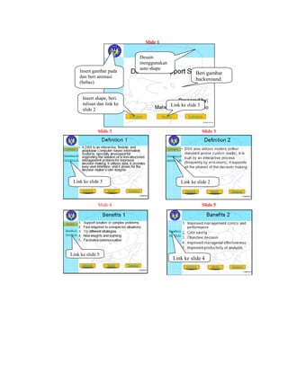Slide 1


                                Desain
                                menggunakan
                                auto shape
        Insert gambar pada                                Beri gambar
        dan beri animasi
                                                          background
        (bebas)


          Insert shape, beri
          tulisan dan link ke                 Link ke slide 3
          slide 2



                  Slide 2                                       Slide 3




     Link ke slide 3                               Link ke slide 2



                  Slide 4                                       Slide 5




    Link ke slide 5
                                               Link ke slide 4

                                                                           
 
 
 
 
 
 
 
 
 