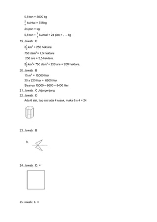 0,8 ton = 8000 kg
kuintal = 758kg
24 pon = kg
0,8 ton + kuintal + 24 pon = . . . kg
19. Jawab : D
2 km2
= 250 hektare
750 dam3
= 7,5 hektare
250 are = 2,5 hektare.
2 km2
+ 750 dam3
+ 250 are = 260 hektare.
20. Jawab : B
15 m3
= 15000 liter
30 x 220 liter = 6600 liter
Sisanya 15000 – 6600 = 8400 liter
21. Jawab : C Jajargenjang
22. Jawab : D
Ada 6 sisi, tiap sisi ada 4 rusuk, maka 6 x 4 = 24
23. Jawab : B
24. Jawab : D. 4
25. Jawab : B. H
 