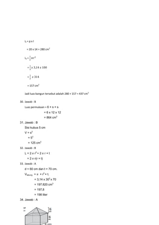 LI = p x l
= 20 x 14 = 280 cm2
Lii =
=
=
= 157 cm2
Jadi luas bangun tersebut adalah 280 + 157 = 437 cm2
30. Jawab : B
Luas permukaan = 6 × s × s
= 6 x 12 x 12
= 864 cm2
31. Jawab : B
Sisi kubus 5 cm
V = s3
= 53
= 125 cm3
32. Jawab : B
L = 2 r2
+ 2 r × t
= 2 r(r + t)
33. Jawab : A
d = 60 cm dan t = 70 cm.
Vtabung = × r2
× t.
= 3,14 x 302
x 70
= 197.820 cm3
= 197,8
= 198 liter
34. Jawab : A
 
