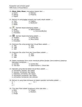 Kumpulan soal semester ganjil
SMU kelas 2 (Visual Basic)

10. Move, Hide, Show; merupakan bagian dari ....
   a. Event             d. Method
   b. Debug             e. Property
   c. Object

11. Berikut ini yang bukan property dari suatu obyek adalah ....
   a. Text                  d. Caption
   b. Label                 e. BackColor
   c. Width

12.         Gambar obyek disamping adalah ....
      a. Label               d. Option Button
      b. TextBox                    e. CommandButton
      c. CheckBox

13.          Gambar obyek disamping adalah ....
      a. TextBox              d. Combo Box
      b. List Box             e. Menu Editor
      c. CheckBox

14. Extension file untuk project dari Visual Basic adalah ....
   a. .PRJ                   d. .EXE
   b. .VBP                   e. .FRM
   c. .PDF

15. Extension file untuk form dari Visual Basic adalah ....
   a. .PRJ                   d. .EXE
   b. .VBP                   e. .FRM
   c. .PDF

16. Dalam mendesign form untuk membuat pilihan Gender (Jenis kelamin) biasanya
   digunakan komponen ....
   a. List Box            d. Combo Box
   b. Text Box            e. Option Button c. Check Box

17. Operator yang dikenal dalam Visual Basic adalah ... .
   a. aritmatika, asosiasi, dan logika
   b. asosiasi, komparasi, dan logika
   c. statistika, aritmatika, dan logika
   d. aritmatika, komparasi, dan logika
   e. aritmatika, komparasi, dan asosiasi

18. Berikut ini yang tidak termasuk ke dalam operator aritmatika adalah ....
   a. ^                             d. =
   b. -                       e. /
   c. *

19. True atau False adalah jangkauan untuk tipe data ....
   a. Byte                  d. Integer
   b. Long                  e. Boolean
   c. Single
 