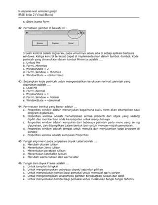 Kumpulan soal semester ganjil
SMU kelas 2 (Visual Basic)

   e. Show.Nama Form

42. Perhatikan gambar di bawah ini :




   3 buah kontrol dalam lingkaran, pada umumnya selalu ada di setiap aplikasi berbasis
   windows. Ketiga kontrol tersebut dapat di implementasikan dalam tombol.-tombol. Kode
   perintah yang dimasukkan dalam tombol Minimize adalah ....
   a. Unload Me
   b. Form1.Minimize
   c. WindowState = 2
   d. Form1.Window = Minimize
   e. WindowState = vbMinimized

43. Sedangkan kode perintah untuk mengembalikan ke ukuran normal, perintah yang
   digunakan adalah ....
   a. Load Me
   b. Form1.Normal
   c. WindowState = 1
   d. Form1.Window = Normal
   e. WindowState = vbNormal

44. Pernyataan berikut yang benar adalah ….
   a. Properties window adalah menunjukan bagaimana suatu form akan ditampilkan saat
       program dijalankan.
   b. Properties window adalah menampilkan semua properti dari objek yang sedang
       dipilih dan memberikan anda kesempatan untuk mengubahnya
   c. Properties window adalah kumpulan dari beberapa perintah pada menu yang sering
       digunakan, dan ditampilkan dalam bentuk icon untuk mempermudah pemakaian.
   d. Properties window adalah tempat untuk menulis dan menjalankan kode program di
       window
   e. Properties window adalah kumpulan Properties

45. Fungsi alignment pada properties obyek Label adalah ….
   a. Merubah ukuran tulisan
   b. Menentukan Jenis tulisan
   c. Menentukan perataan tulisan
   d. Menentukan ketebalan tulisan
   e. Merubah warna tulisan dan warna latar

46. Fungsi dari obyek Frame adalah ….
   a. Untuk tampilan bingkai
   b. Untuk mengelompokan beberapa obyek/ sejumlah pilihan
   c. Untuk menyediakan tombol bagi pemakai untuk membuat garis border
   d. Untuk mengelompokan sekelompok gambar berdasarkan tulisan dan label
   e. Untuk menyediakan tombol bagi pemakai untuk melakukan fungsi-fungsi tertentu
 