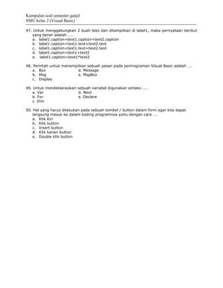 Kumpulan soal semester ganjil
SMU kelas 2 (Visual Basic)

47. Untuk menggabungkan 2 buah teks dan ditampilkan di label1, maka pernyataan berikut
   yang benar adalah ....
   a. label1.caption=text1.caption+text2.caption
   b. label1.caption=text1.text+text2.text
   c. label1.caption=text1.text=text2.text
   d. label1.caption=text1+text2
   e. label1.caption=text1*text2

48. Perintah untuk menampilkan sebuah pesan pada pemrograman Visual Basic adalah ….
   a. Box                 d. Message
   b. Msg                 e. MsgBox
   c. Display

49. Untuk mendeklarasikan sebuah variabel digunakan sintaks ....
   a. Var                 d. Next
   b. For                 e. Declare
   c. Dim

50. Hal yang harus dilakukan pada sebuah tombol / button dalam form agar kita dapat
   langsung masuk ke dalam koding programnya yaitu dengan cara ….
   a. Klik Kiri
   b. Klik button
   c. Insert button
   d. Klik kanan button
   e. Double klik button
 