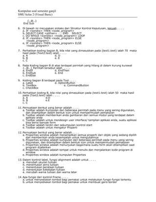 Kumpulan soal semester ganjil
SMU kelas 2 (Visual Basic)

      {..@..}
    End Sub
6. Di bawah ini merupakan sintaks dari Struktur Kontrol Keputusan, kecuali . . . .
   a. IF <kondisi> THEN <kode_program>
   b. SELECT CASE <pilihan> ….. END SELECT
   c. DO WHILE <kondisi> <kode_program> LOOP
   d. IF <kondisi> THEN <kode_program> ELSE
      <kode_program>
   e. IF <kondisi> THEN <kode_program> ELSE
      <kode_program>
7. Perhatikan koding bagian B, bila nilai yang dimasukkan pada (text1.text) ialah 70 maka
   hasil pada (Text2.text) ialah . . . .
   a. A                      d. D
   b. B                      e. E
   c. C
8. Pada Koding bagian B di atas terdapat perintah yang hilang di dalam kurung kurawal
   {..@..} Perintah tersebut ialah . . . .
   a. EndIf                 d. EndThen
   b. EndSub                e. End
   c. EndElse
9. Koding bagian B terdapat pada Tool . . . .
   a. Label                d. OptionButton
   b. TextBox                     e. CommandButton
   c. CheckBox
10. Perhatikan koding B, bila nilai yang dimasukkan pada (text1.text) ialah 50 maka hasil
    pada (Text2.text) ialah . . . .
    a. A             d.D
    b. B             e.E
    c. C
11. Pernyataan berikut yang benar adalah . . . .
    a. Toolbar adalah Kumpulan dari beberapa perintah pada menu yang sering digunakan,
       dan ditampilkan dalam bentuk icon untuk mempermudah pemakaian
    b. Toolbar adalah memberikan anda gambaran dari semua modul yang terdapat dalam
       aplikasi anda
    c. Toolbar adalah untuk mendesign user interface/ tampilan aplikasi anda, suatu aplikasi
       bisa berisi banyak form
    d. Toolbar adalah terdiri dari sekumpulan kontrol start
    e. Toolbar adalah untuk mengatur Properti
12. Pernyataan berikut yang benar adalah . . . .
    a. Properties window adalah menampilkan semua properti dari objek yang sedang dipilih
       dan memberikan anda kesempatan untuk mengubahnya
    b. Properties window adalah kumpulan dari beberapa perintah pada menu yang sering
       digunakan, dan ditampilkan dalam bentuk icon untuk mempermudah pemakaian
    c. Properties window adalah menunjukan bagaimana suatu form akan ditampilkan saat
       program dijalankan
    d. Properties window adalah tempat untuk menulis dan menjalankan kode program di
       window
    e. Properties window adalah kumpulan Properties
13. Dalam kontrol label, fungsi alignment adalah untuk . . . .
    a. merubah ukuran tulisan
    b. menentukan jenis tulisan
    c. menentukan perataan tulisan
    d. menentukan ketebalan tulisan
    e. merubah warna tulisan dan warna latar
14. Apa fungsi dari kontrol Frame . . . .
    a. untuk menyediakan tombol bagi pemakai untuk melakukan fungsi-fungsi tertentu
    b. untuk menyediakan tombol bagi pemakai untuk membuat garis border
 