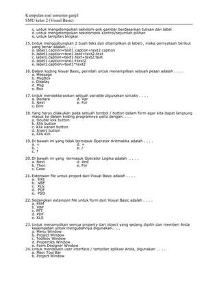 Kumpulan soal semester ganjil
SMU kelas 2 (Visual Basic)

   c. untuk mengelompokan sekelom-pok gambar berdasarkan tulisan dan label
   d. untuk mengelompokan sekelompok kontrol/sejumlah pilihan
   e. untuk tampilan bingkai
15. Untuk menggabungkan 2 buah teks dan ditampilkan di label1, maka pernyataan berikut
    yang benar adalah . . . .
    a. label1.caption=text1.caption+text2.caption
    b. label1.caption=text1.text=text2.text
    c. label1.caption=text1.text+text2.text
    d. label1.caption=text1+text2
    e. label1.caption=text1*text2
16. Dalam koding Visual Basic, perintah untuk menampilkan sebuah pesan adalah . . . .
    a. Message
    b. MsgBox
    c. Display
    d. Msg
    e. Box
17. Untuk mendeklarasikan sebuah variable digunakan sintaks . . . .
    a. Declare             d. Var
    b. Next                e. For
    c. Dim
18. Yang harus dilakukan pada sebuah tombol / button dalam form agar kita dapat langsung
    masuk ke dalam koding programnya yaitu dengan. . . .
    a. Double klik button
    b. Klik button
    c. Klik kanan button
    d. Insert button
    e. Klik Kiri
19. Di bawah ini yang tidak termasuk Operator Aritmatika adalah . . . .
    a. +                     d. =
    b. -                     e. /
    c. *
20. Di bawah ini yang termasuk Operator Logika adalah . . . .
    a. Next                d. And
    b. Then                e. For
    c. Case
21. Extension file untuk project dari Visual Basic adalah . . . .
    a. EXE
    b. VBP
    c. XLS
    d. PDF
    e. PSD
22. Sedangkan extension file untuk form dari Visual Basic adalah . . . .
    a. FRM
    b. VBP
    c. PPT
    d. PDF
    e. XLS
23. Untuk menampilkan semua property dari object yang sedang dipilih dan memberi Anda
    kesempatan untuk mengubahnya digunakan.. . .
    a. Menu Window
    b. Project Window
    c. Toolbox Window
    d. Properties Window
    e. Form Designer Window
24. Untuk mendesain user interface / tampilan aplikasi Anda, digunakan . . . .
    a. Main Tool Bar
    b. Project Window
 