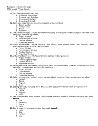 Kumpulan soal semester ganjil
SMU kelas 2 (Visual Basic)

   11. GUI merupakan singkatan dari :
           a. Graph Use Interchange
           b. Graphical User Interface
           c. Group User Interface
           d. Graph User Internal
   12. Salah satu kegunaan dari Visual Basic adalah untuk membuat :
           a. Desain gambar
           b. Formulir isian
           c. Brosur
           d. Presentasi
   13. Untuk mencari object – object atau komponen yang akan digunakan atau disisipkan ke dalam form
       yang ingin kita buat digunakan :
           a. Project Window
           b. Form Designer Window
           c. Toolbox Window
           d. Properties Window
   14. Untuk menampilkan semua property dari object yang sedang dipilih dan memberi Anda
       kesempatan untuk mengubahnya digunakan :
           a. Project Window
           b. Form Designer Window
           c. Toolbox Window
           d. Properties Window
   15. Untuk mendesain user interface / tampilan aplikasi Anda digunakan :
           a. Project Window
           b. Form Designer Window
           c. Toolbox Window
           d. Properties Window
   16. Sedangkan untuk menuliskan koding Visual Basic yang menentukan kelakuan dan respon dari form
       dan object lainnya dalam aplikasi Anda digunakan :
           a. Project Window
           b. Code Window
           c. Toolbox Window
           d. Properties Window
   17. Dalam pemrograman berbasis obyek, yang dimaksud komponen dalam sebuah program adalah :
           a. Method
           b. Object
           c. Property
           d. Event
   18. Sedangkan suatu aksi yang dapat dilakukan oleh sebuah komponen dalam program disebut :
           a. Method
           b. Object
           c. Property
           d. Event
   19. Jika diumpamakan mobil sebagai sebuah obyek, maka di bawah ini termasuk property dari mobil,
       kecuali :
           a. Tipe
           b. Kapasitas
           c. Warna
           d. Maju
   20. Dan di bawah ini termasuk method dari mobil, kecuali :
           a. Maju
           b. Gas
           c. Mundur
           d. Stop
 
