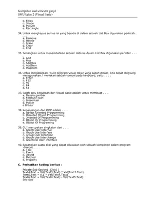 Kumpulan soal semester ganjil
SMU kelas 2 (Visual Basic)

   b. Ellips
   c. Shape
   d. Picture
   e. Rectangle
34. Untuk menghapus semua isi yang berada di dalam sebuah List Box digunakan perintah .
    ...
    a. Remove
    b. Delete
    c. Erase
    d. Clear
    e. End
35. Sedangkan untuk menambahkan sebuah data ke dalam List Box digunakan perintah . . .
    .
    a. Add
    b. Plus
    c. AddPlus
    d. AddItem
    e. PlusItem
36. Untuk menjalankan (Run) program Visual Basic yang sudah dibuat, kita dapat langsung
    menggunakan / menekan sebuah tombol pada keyboard, yaitu . . . .
    a. Enter
    b. F12
    c. F5
    d. F4
    e. F2
37. Salah satu kegunaan dari Visual Basic adalah untuk membuat . . . .
    a. Desain gambar
    b. Formulir isian
    c. Presentasi
    d. Poster
    e Brosur
38. Kepanjangan dari OOP adalah . . . .
    a. Object Oriented Programming
    b. Oriented Object Programming
    c. Oriented Of Programming
    d. Object Or Programming
    e. Object Of Programing
39. GUI merupakan singkatan dari . . . .
    a. Graph User Internal
    b. Graph Use Interface
    c. Group User Interface
    d. Graph Use Interchange
    e. Graphical User Interface
40. Sedangkan suatu aksi yang dapat dilakukan oleh sebuah komponen dalam program
     disebut . . . .
    a. Tool
    b. Event
    c. Object
    d. Method
    e. Property
C. Perhatikan koding berikut :
   Private Sub Option1_Click( )
   Text4.Text = Val(Text3.Text) * Val(Text2.Text)
   Text5.Text = 0.1 * Val(Text4.Text)
   Text6.Text = Val(Text4.Text) - Val(Text5.Text)
   End Sub
 