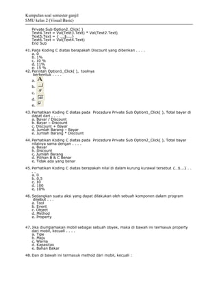 Kumpulan soal semester ganjil
SMU kelas 2 (Visual Basic)

   Private Sub Option2_Click( )
   Text4.Text = Val(Text3.Text) * Val(Text2.Text)
   Text5.Text = { ….$....}
   Text6.Text = Val(Text4.Text)
   End Sub
41. Pada Koding C diatas berapakah Discount yang diberikan . . . .
    a. 0
    b. 1%
    c. 10 %
    d. 11%
    e. 15 %
42. Perintah Option1_Click( ), toolnya
     berbentuk . . . .
   a.
   b.
   c.
   d.
   e.
43. Perhatikan Koding C diatas pada Procedure Private Sub Option1_Click( ), Total bayar di
    dapat dari . . . .
    a. Bayar / Discount
    b. Bayar – Discount
    c. Discount + Bayar
    d. Jumlah Barang – Bayar
    e. Jumlah Barang * Discount
44. Perhatikan Koding C diatas pada Procedure Private Sub Option2_Click( ), Total bayar
    nilainya sama dengan . . . .
    a. Bayar
    b. Discount
    c. Jumlah Barang
    d. Pilihan B & C Benar
    e. Tidak ada yang benar
45. Perhatikan Koding C diatas berapakah nilai di dalam kurung kurawal tersebut {…$...} . .
    ..
    a. 0
    b. 0.5
    c. 10
    d. 100
    e. 10%
46. Sedangkan suatu aksi yang dapat dilakukan oleh sebuah komponen dalam program
     disebut . . .
    a. Tool
    b. Event
    c. Object
    d. Method
    e. Property

47. Jika diumpamakan mobil sebagai sebuah obyek, maka di bawah ini termasuk property
    dari mobil, kecuali . . . .
    a. Tipe
    b. Maju
    c. Warna
    d. Kapasitas
    e. Bahan Bakar
48. Dan di bawah ini termasuk method dari mobil, kecuali :
 