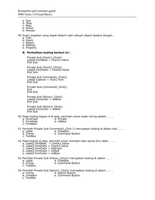Kumpulan soal semester ganjil
SMU kelas 2 (Visual Basic)

   a. Gas
   b. Stop
   c. Maju
   d. Polusi
   e. Mundur
49. Suatu kejadian yang dapat dialami oleh sebuah object disebut dengan :
    a. Tool
    b. Event
    c. Object
    d. Method
    e. Property
   B. Perhatikan koding berikut ini :
       Private Sub Check1_Click()
       Label2.FontBold = Check1.Value
       End Sub
       Private Sub Check2_Click()
       Label2.FontItalic = Check2.Value
       End Sub
       Private Sub Command1_Click()
       Label2.Caption = Text1.Text
       End Sub
       Private Sub Command2_Click()
       End
       End Sub
       Private Sub Option1_Click()
       Label2.ForeColor = vbBlue
       End Sub
       Private Sub Option2_Click()
       Label2.ForeColor = vbRed
       End Sub
50. Pada koding bagian A di atas, perintah untuk cetak miring adalah . . . .
    a. ForeColor            d. Private
    b. FontItalic           e. vbBlue
    c. FontBold
51. Perintah Private Sub Command1_Click () merupakan koding di dalam tool . . . .
    a. Label                d. ChekBox
    b. Frame                e. Command Button
    c. TextBox
52. Pada koding di atas, perintah untuk memberi teks warna biru ialah . . . .
    a. Label2.FontBold = Check1.Value
    b. Label2.FontItalic = Check2.Value
    c. Label2.ForeColor = vbBrown
    d. Label2.ForeColor = vbRed
    e. Label2.ForeColor = vbBlue
53. Perintah Private Sub Check1_Click() merupakan koding di dalam . . . .
    a. Label                d. ChekBox
    b. Frame                e. Command Button
    c. TextBox
54. Perintah Private Sub Option1_Click() merupakan koding di dalam . . . .
    a. Frame                 d. Option Button
    b. ChekBox               e. Command Button
    c. TextBox
 