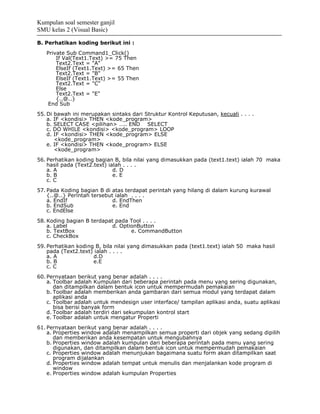 Kumpulan soal semester ganjil
SMU kelas 2 (Visual Basic)

B. Perhatikan koding berikut ini :
   Private Sub Command1_Click()
       If Val(Text1.Text) >= 75 Then
       Text2.Text = "A"
       ElseIf (Text1.Text) >= 65 Then
       Text2.Text = "B"
       ElseIf (Text1.Text) >= 55 Then
       Text2.Text = "C"
       Else
       Text2.Text = "E"
       {..@..}
    End Sub
55. Di bawah ini merupakan sintaks dari Struktur Kontrol Keputusan, kecuali . . . .
    a. IF <kondisi> THEN <kode_program>
    b. SELECT CASE <pilihan> ….. END SELECT
    c. DO WHILE <kondisi> <kode_program> LOOP
    d. IF <kondisi> THEN <kode_program> ELSE
       <kode_program>
    e. IF <kondisi> THEN <kode_program> ELSE
       <kode_program>
56. Perhatikan koding bagian B, bila nilai yang dimasukkan pada (text1.text) ialah 70 maka
    hasil pada (Text2.text) ialah . . . .
    a. A                      d. D
    b. B                      e. E
    c. C
57. Pada Koding bagian B di atas terdapat perintah yang hilang di dalam kurung kurawal
    {..@..} Perintah tersebut ialah . . . .
    a. EndIf                 d. EndThen
    b. EndSub                e. End
    c. EndElse
58. Koding bagian B terdapat pada Tool . . . .
    a. Label                d. OptionButton
    b. TextBox                     e. CommandButton
    c. CheckBox
59. Perhatikan koding B, bila nilai yang dimasukkan pada (text1.text) ialah 50 maka hasil
    pada (Text2.text) ialah . . . .
    a. A             d.D
    b. B             e.E
    c. C
60. Pernyataan berikut yang benar adalah . . . .
    a. Toolbar adalah Kumpulan dari beberapa perintah pada menu yang sering digunakan,
       dan ditampilkan dalam bentuk icon untuk mempermudah pemakaian
    b. Toolbar adalah memberikan anda gambaran dari semua modul yang terdapat dalam
       aplikasi anda
    c. Toolbar adalah untuk mendesign user interface/ tampilan aplikasi anda, suatu aplikasi
       bisa berisi banyak form
    d. Toolbar adalah terdiri dari sekumpulan kontrol start
    e. Toolbar adalah untuk mengatur Properti
61. Pernyataan berikut yang benar adalah . . . .
    a. Properties window adalah menampilkan semua properti dari objek yang sedang dipilih
       dan memberikan anda kesempatan untuk mengubahnya
    b. Properties window adalah kumpulan dari beberapa perintah pada menu yang sering
       digunakan, dan ditampilkan dalam bentuk icon untuk mempermudah pemakaian
    c. Properties window adalah menunjukan bagaimana suatu form akan ditampilkan saat
       program dijalankan
    d. Properties window adalah tempat untuk menulis dan menjalankan kode program di
       window
    e. Properties window adalah kumpulan Properties
 