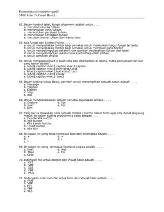 Kumpulan soal semester ganjil
SMU kelas 2 (Visual Basic)

62. Dalam kontrol label, fungsi alignment adalah untuk . . . .
    a. merubah ukuran tulisan
    b. menentukan jenis tulisan
    c. menentukan perataan tulisan
    d. menentukan ketebalan tulisan
    e. merubah warna tulisan dan warna latar
63. Apa fungsi dari kontrol Frame . . . .
    a. untuk menyediakan tombol bagi pemakai untuk melakukan fungsi-fungsi tertentu
    b. untuk menyediakan tombol bagi pemakai untuk membuat garis border
    c. untuk mengelompokan sekelom-pok gambar berdasarkan tulisan dan label
    d. untuk mengelompokan sekelompok kontrol/sejumlah pilihan
    e. untuk tampilan bingkai
64. Untuk menggabungkan 2 buah teks dan ditampilkan di label1, maka pernyataan berikut
    yang benar adalah . . . .
    a. label1.caption=text1.caption+text2.caption
    b. label1.caption=text1.text=text2.text
    c. label1.caption=text1.text+text2.text
    d. label1.caption=text1+text2
    e. label1.caption=text1*text2
65. Dalam koding Visual Basic, perintah untuk menampilkan sebuah pesan adalah . . . .
    a. Message
    b. MsgBox
    c. Display
    d. Msg
    e. Box
66. Untuk mendeklarasikan sebuah variable digunakan sintaks . . . .
    a. Declare             d. Var
    b. Next                e. For
    c. Dim
67. Yang harus dilakukan pada sebuah tombol / button dalam form agar kita dapat langsung
    masuk ke dalam koding programnya yaitu dengan. . . .
    a. Double klik button
    b. Klik button
    c. Klik kanan button
    d. Insert button
    e. Klik Kiri
68. Di bawah ini yang tidak termasuk Operator Aritmatika adalah . . . .
    a. +                     d. =
    b. -                     e. /
    c. *
69. Di bawah ini yang termasuk Operator Logika adalah . . . .
    a. Next                d. And
    b. Then                e. For
    c. Case
70. Extension file untuk project dari Visual Basic adalah . . . .
    a. EXE
    b. VBP
    c. XLS
    d. PDF
    e. PSD
71. Sedangkan extension file untuk form dari Visual Basic adalah . . . .
    a. FRM
    b. VBP
    c. PPT
    d. PDF
    e. XLS
 
