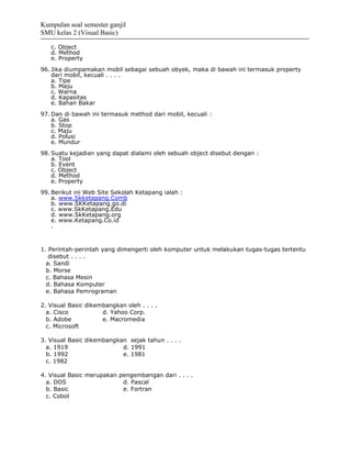 Kumpulan soal semester ganjil
SMU kelas 2 (Visual Basic)

   c. Object
   d. Method
   e. Property
96. Jika diumpamakan mobil sebagai sebuah obyek, maka di bawah ini termasuk property
    dari mobil, kecuali . . . .
    a. Tipe
    b. Maju
    c. Warna
    d. Kapasitas
    e. Bahan Bakar
97. Dan di bawah ini termasuk method dari mobil, kecuali :
    a. Gas
    b. Stop
    c. Maju
    d. Polusi
    e. Mundur
98. Suatu kejadian yang dapat dialami oleh sebuah object disebut dengan :
    a. Tool
    b. Event
    c. Object
    d. Method
    e. Property
99. Berikut ini Web Site Sekolah Ketapang ialah :
    a. www.Skketapang.Comb
    b. www.SKKetapang.go.di
    c. www.SkKetapang.Edu
    d. www.SkKetapang.org
    e. www.Ketapang.Co.id
    .



1. Perintah-perintah yang dimengerti oleh komputer untuk melakukan tugas-tugas tertentu
   disebut . . . .
  a. Sandi
  b. Morse
  c. Bahasa Mesin
  d. Bahasa Komputer
  e. Bahasa Pemrograman

2. Visual Basic dikembangkan oleh . . . .
  a. Cisco           d. Yahoo Corp.
  b. Adobe           e. Macromedia
  c. Microsoft

3. Visual Basic dikembangkan sejak tahun . . . .
  a. 1919                  d. 1991
  b. 1992                  e. 1981
  c. 1982

4. Visual Basic merupakan pengembangan dari . . . .
  a. DOS                   d. Pascal
  b. Basic                 e. Fortran
  c. Cobol
 
