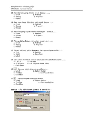 Kumpulan soal semester ganjil
SMU kelas 2 (Visual Basic)

13. Karakteristik yang dimiliki obyek disebut . . . .
   a. Event                  d. Method
   b. Debug                    e. Property
   c. Object

14. Aksi yang dapat dilakukan oleh obyek disebut . . ..
   a. Event                 d. Method
   b. Debug                  e. Property
   c. Object

15. Kejadian yang dapat dialami oleh obyek       disebut . . . .
   a. Event                 d. Method
   b. Debug                  e. Property
   c. Object

16. Move, Hide, Show; merupakan bagian dari . . . .
   a. Event             d. Method
   b. Debug              e. Property
   c. Object

17. Berikut ini yang bukan Property dari suatu obyek adalah . . . .
   a. Text                  d. Caption
   b. Width                 e. BackColor
   c. Label

18. Cara untuk membuat sebuah obyek dalam suatu form adalah . . . .
   a. Ctrl+V       d. File-New
   b. Drag-Drop    e. Klik 2x pada obyek Form
   c. Copy-Paste

19.         Gambar obyek disamping adalah . . . .
      a. Label               d. Option Button
      b. TextBox                    e. CommandButton
      c. CheckBox

20.        Gambar obyek disamping adalah . . . .
      a. Label              d. Option Button
      b. TextBox                   e. CommandButton
      c. CheckBox


Soal 21 – 30, perhatikan gambar di bawah ini :
 