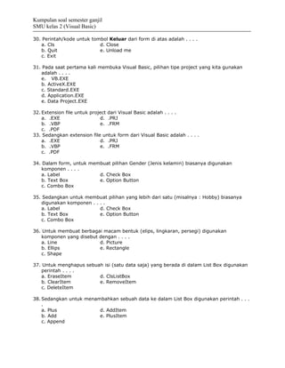 Kumpulan soal semester ganjil
SMU kelas 2 (Visual Basic)

30. Perintah/kode untuk tombol Keluar dari form di atas adalah . . . .
   a. Cls                  d. Close
   b. Quit                 e. Unload me
   c. Exit

31. Pada saat pertama kali membuka Visual Basic, pilihan tipe project yang kita gunakan
   adalah . . . .
   e. VB.EXE
   b. ActiveX.EXE
   c. Standard.EXE
   d. Application.EXE
   e. Data Project.EXE

32. Extension file untuk project dari Visual Basic adalah . . . .
    a. .EXE                  d. .PRJ
    b. .VBP                  e. .FRM
    c. .PDF
33. Sedangkan extension file untuk form dari Visual Basic adalah . . . .
    a. .EXE                  d. .PRJ
    b. .VBP                  e. .FRM
    c. .PDF

34. Dalam form, untuk membuat pilihan Gender (Jenis kelamin) biasanya digunakan
   komponen . . . .
   a. Label              d. Check Box
   b. Text Box           e. Option Button
   c. Combo Box

35. Sedangkan untuk membuat pilihan yang lebih dari satu (misalnya : Hobby) biasanya
   digunakan komponen . . . .
   a. Label               d. Check Box
   b. Text Box            e. Option Button
   c. Combo Box

36. Untuk membuat berbagai macam bentuk (elips, lingkaran, persegi) digunakan
   komponen yang disebut dengan . . . .
   a. Line               d. Picture
   b. Ellips             e. Rectangle
   c. Shape

37. Untuk menghapus sebuah isi (satu data saja) yang berada di dalam List Box digunakan
   perintah . . . .
   a. EraseItem          d. ClsListBox
   b. ClearItem          e. RemoveItem
   c. DeleteItem

38. Sedangkan untuk menambahkan sebuah data ke dalam List Box digunakan perintah . . .
    .
    a. Plus              d. AddItem
    b. Add               e. PlusItem
    c. Append
 