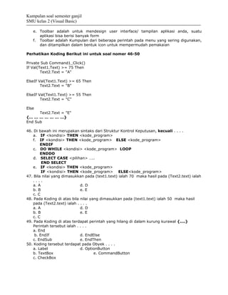 Kumpulan soal semester ganjil
SMU kelas 2 (Visual Basic)

   e. Toolbar adalah untuk mendesign user interface/ tampilan aplikasi anda, suatu
      aplikasi bisa berisi banyak form
   f. Toolbar adalah Kumpulan dari beberapa perintah pada menu yang sering digunakan,
      dan ditampilkan dalam bentuk icon untuk mempermudah pemakaian

Perhatikan Koding Berikut ini untuk soal nomer 46-50

Private Sub Command1_Click()
If Val(Text1.Text) >= 75 Then
        Text2.Text = "A"

ElseIf Val(Text1.Text) >= 65 Then
        Text2.Text = "B"

ElseIf Val(Text1.Text) >= 55 Then
        Text2.Text = "C"

Else
      Text2.Text = "E"
{… … … … … … …}
End Sub

46. Di bawah ini merupakan sintaks dari Struktur Kontrol Keputusan, kecuali . . . .
   a. IF <kondisi> THEN <kode_program>
   f. IF <kondisi> THEN <kode_program> ELSE <kode_program>
        ENDIF
   c. DO WHILE <kondisi> <kode_program> LOOP
        ENDDO
   d. SELECT CASE <pilihan> …..
        END SELECT
   e. IF <kondisi> THEN <kode_program>
        IF <kondisi> THEN <kode_program> ELSE<kode_program>
47. Bila nilai yang dimasukkan pada (text1.text) ialah 70 maka hasil pada (Text2.text) ialah
   ....
   a. A                      d. D
   b. B                      e. E
   c. C
48. Pada Koding di atas bila nilai yang dimasukkan pada (text1.text) ialah 50 maka hasil
   pada (Text2.text) ialah . . . .
   a. A                      d. D
   b. B                      e. E
   c. C
49. Pada Koding di atas terdapat perintah yang hilang di dalam kurung kurawal {....}
   Perintah tersebut ialah . . . .
   a. End
    b. EndIf                 d. EndElse
   c. EndSub                 e. EndThen
50. Koding tersebut terdapat pada Obyek . . . .
   a. Label                  d. OptionButton
   b. TextBox                        e. CommandButton
   c. CheckBox
 