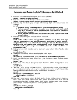 Kumpulan soal semester ganjil
SMU kelas 2 (Visual Basic)


       Kumpulan soal Tugas dan Kuis VB Semester Ganjil kelas 2


   1. Sebutkan sifat-sifat dari pemprogram Visual basic 6(3 sifat):
       Jawab: Floating, Sizeabel,Dockable
   2. Sebutkan nama-nama Toolbar pada Visual basic min 7:
       Jawab: Textbox, Label, Timer, ListBox, ComboBox,Line,Frame
   3. Sebutkan tiga hal utama yang terdapat dalam setiap objek dalam Visual basic, dan
       jelaskan…
       Jawab:
           1. Properti, adalah karakteristik atau sifat-sifat dari sebuah objek
           2. Metode, adalah serangkaian prosedur yang dimiliki oleh suatu objek
              yang akan dijalankan sesuai dengan respon yang diberikan oleh suatu
              perintah atau kejadian
           3. Event, adalah kejadian atau segala sesuatu yang dapat dialami oleh
              sebuah objek.
   4. Sebutkan langkah-langkah pembuatan form password….
       Jawab :
       buat suatu bentuk tulisan menggunakan Toolbox Label, lalu buat juga
       TextBox disebelahnya, lalu ubahlah properti dari label(di bagian caption)
       dengan “Password anda adalah:” lalu kosongkan isi dari Toolbox TextBox
       dibagian text. Dan terakhir buat satu command button dengan properti yang
       dirubah adalah caption dengan nama “OK” setelah itu double klik OK lalu isi
       kode dengan END.
   5. Kode program untuk merubah warna latar dari suatu tulisan dalam ToolBox label
       adalah:
       Jawab : BackColor
   6. Apa fungsi dari Startup Position dalam properti suatu obyek:
       Jawab:
       Menentukan posisi awal form pada saat aplikasi pertama kali dijalankan.
   7. Untuk merubah bentuk suatu tulisan/font yang digunakan….(yang terdapat dalam
       properti)
       Jawab: Font
   8. Suatu kode untuk keluar dari proses saat dijalankan adalah menggunakan kode
       program…..
       Jawab: End
   9. Jika ada 1 objek label1, 1 objek textbox1 1 objek command button dimana ketika
       program dijalankan setiap kata yang berada pada textbox akan tampil di objek label
       setelah kita mengklik command button, buatlah kode programnya…
       Jawab:
       Private sub commandbutton1_click()
           Label1.caption=text1.text
       End sub
   10. Jika ada 5 objek option button, 1 objek label1, dimana ketika program dijalankan
       ketika salah satu objek option dipilih maka warna latar dari label1 akan berubah
       mengikuti pilihan yang terdapat dalam objek option, buatlah 1buah kode program
       yang terdapat pada option1(misalkan warnanya adalah hitam)….
       Jawab:
       Private sub option1_click()
          Label1.backcolor=vbblack
       End sub
 