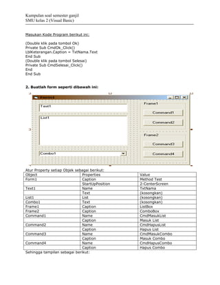 Kumpulan soal semester ganjil
SMU kelas 2 (Visual Basic)


Masukan Kode Program berikut ini:

(Double klik pada tombol Ok)
Private Sub CmdOk_Click()
LblKeterangan.Caption = TxtNama.Text
End Sub
(Double klik pada tombol Selesai)
Private Sub CmdSelesai_Click()
End
End Sub


2. Buatlah form seperti dibawah ini:




Atur Property setiap Objek sebagai berikut:
Object                        Properties        Value
Form1                         Caption           Method Test
                              StartUpPosition   2-CenterScreen
Text1                         Name              TxtNama
                              Text              (kosongkan)
List1                         List              (kosongkan)
Combo1                        Text              (kosongkan)
Frame1                        Caption           ListBox
Frame2                        Caption           ComboBox
Command1                      Name              CmdMasukList
                              Caption           Masuk List
Command2                      Name              CmdHapusList
                              Caption           Hapus List
Command3                      Name              CmdMasukCombo
                              Caption           Masuk Combo
Command4                      Name              CmdHapusCombo
                              Caption           Hapus Combo
Sehingga tampilan sebagai berikut:
 