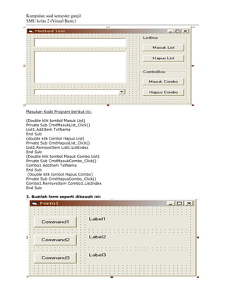 Kumpulan soal semester ganjil
SMU kelas 2 (Visual Basic)




Masukan Kode Program berikut ini:

(Double klik tombol Masuk List)
Private Sub CmdMasukList_Click()
List1.AddItem TxtNama
End Sub
(double klik tombol Hapus List)
Private Sub CmdHapusList_Click()
List1.RemoveItem List1.ListIndex
End Sub
(Double klik tombol Masuk Combo List)
Private Sub CmdMasukCombo_Click()
Combo1.AddItem TxtNama
End Sub
 (Double klik tombol Hapus Combo)
Private Sub CmdHapusCombo_Click()
Combo1.RemoveItem Combo1.ListIndex
End Sub

3. Buatlah form seperti dibawah ini:
 
