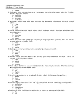 Kumpulan soal semester ganjil
SMU kelas 2 (Visual Basic)

           d. Border
   31. Sedangkan untuk mengganti warna dari tulisan yang akan ditampilkan dalam Label atau Text Box
       tersebut digunakan property :
           a. BackColor
           b. ForeColor
           c. FontColor
           d. BorderColor
   32. Komponen dalam Visual Basic yang berfungsi agar kita dapat menampilkan jam atau tanggal
       adalah :
           a. Clock
           b. Time
           c. Timer
           d. Date
   33. Untuk membuat berbagai macam bentuk (elips, lingkaran, persegi) digunakan komponen yang
       disebut dengan :
           a. Ellips
           b. Rectangle
           c. Picture
           d. Shape
   34. Untuk mengatur waktu (jam) agar tampilannya menjadi per detik (second), maka ada sebuah
       property yang harus diubah, yaitu :
           a. Time
           b. Interval
           c. Date
           d. Second
   35. Sedangkan perintah / sintaks untuk menampilkan jam itu sendiri adalah :
           a. Time
           b. Interval
           c. Date
           d. Second
   36. Perintah untuk mengubah bentuk atau susunan jam yang ditampilkan (misalnya : 09.20 AM
       menjadi 09:20) digunakan sintaks :
           a. Time
           b. Second
           c. Format
           d. Interval
   37. Pada sebuah ComboBox, untuk menambahkan atau mengentry tulisan atau daftar ke dalamnya
       kita menggunakan property yang disebut :
           a. Text
           b. List
           c. Caption
           d. Label
   38. Untuk menghapus semua isi yang berada di dalam sebuah List Box digunakan perintah :
           a. Delete
           b. Clear
           c. Remove
           d. Erase
   39. Untuk menghapus sebuah isi (satu data saja) yang berada di dalam List Box digunakan perintah :
           a. DeleteItem
           b. ClearItem
           c. RemoveItem
           d. EraseItem
   40. Sedangkan untuk menambahkan sebuah data ke dalam List Box digunakan perintah :
           a. Plus
           b. Add
 