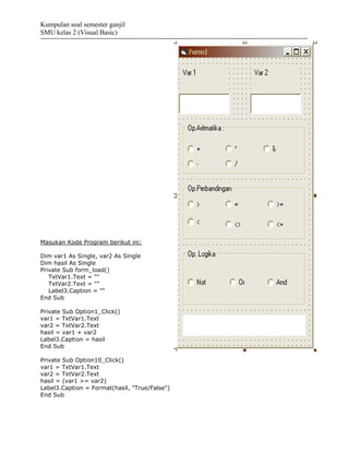 Kumpulan soal semester ganjil
SMU kelas 2 (Visual Basic)




Masukan Kode Program berikut ini:

Dim var1 As Single, var2 As Single
Dim hasil As Single
Private Sub form_load()
   TxtVar1.Text = ""
   TxtVar2.Text = ""
   Label3.Caption = ""
End Sub

Private Sub Option1_Click()
var1 = TxtVar1.Text
var2 = TxtVar2.Text
hasil = var1 + var2
Label3.Caption = hasil
End Sub

Private Sub Option10_Click()
var1 = TxtVar1.Text
var2 = TxtVar2.Text
hasil = (var1 >= var2)
Label3.Caption = Format(hasil, "True/False")
End Sub
 