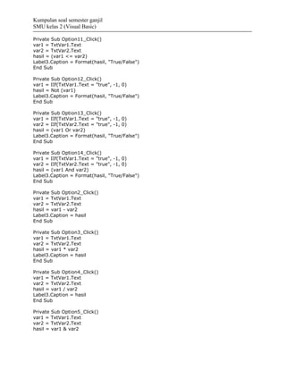 Kumpulan soal semester ganjil
SMU kelas 2 (Visual Basic)

Private Sub Option11_Click()
var1 = TxtVar1.Text
var2 = TxtVar2.Text
hasil = (var1 <= var2)
Label3.Caption = Format(hasil, "True/False")
End Sub

Private Sub Option12_Click()
var1 = IIf(TxtVar1.Text = "true", -1, 0)
hasil = Not (var1)
Label3.Caption = Format(hasil, "True/False")
End Sub

Private Sub Option13_Click()
var1 = IIf(TxtVar1.Text = "true", -1, 0)
var2 = IIf(TxtVar2.Text = "true", -1, 0)
hasil = (var1 Or var2)
Label3.Caption = Format(hasil, "True/False")
End Sub

Private Sub Option14_Click()
var1 = IIf(TxtVar1.Text = "true", -1, 0)
var2 = IIf(TxtVar2.Text = "true", -1, 0)
hasil = (var1 And var2)
Label3.Caption = Format(hasil, "True/False")
End Sub

Private Sub Option2_Click()
var1 = TxtVar1.Text
var2 = TxtVar2.Text
hasil = var1 - var2
Label3.Caption = hasil
End Sub

Private Sub Option3_Click()
var1 = TxtVar1.Text
var2 = TxtVar2.Text
hasil = var1 * var2
Label3.Caption = hasil
End Sub

Private Sub Option4_Click()
var1 = TxtVar1.Text
var2 = TxtVar2.Text
hasil = var1 / var2
Label3.Caption = hasil
End Sub

Private Sub Option5_Click()
var1 = TxtVar1.Text
var2 = TxtVar2.Text
hasil = var1 & var2
 