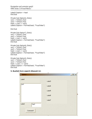Kumpulan soal semester ganjil
SMU kelas 2 (Visual Basic)

Label3.Caption = hasil
End Sub

Private Sub Option6_Click()
var1 = TxtVar1.Text
var2 = TxtVar2.Text
hasil = (var1 > var2)
Label3.Caption = Format(hasil, "True/False")

End Sub

Private Sub Option7_Click()
var1 = TxtVar1.Text
var2 = TxtVar2.Text
hasil = (var1 < var2)
Label3.Caption = Format(hasil, "True/False")
End Sub

Private Sub Option8_Click()
var1 = TxtVar1.Text
var2 = TxtVar2.Text
hasil = (var1 = var2)
Label3.Caption = Format(hasil, "True/False")
End Sub

Private Sub Option9_Click()
var1 = TxtVar1.Text
var2 = TxtVar2.Text
hasil = (var1 <> var2)
Label3.Caption = Format(hasil, "True/False")
End Sub

5. Buatlah form seperti dibawah ini:
 